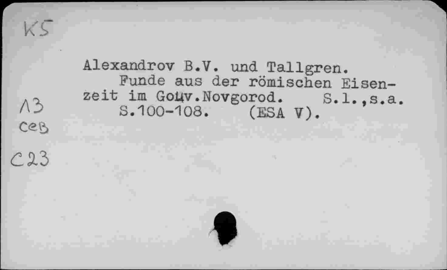 ﻿k'S"
A3
Ce?»
Alexandrov B.V. und Tallgren.
Funde aus der römischen Eisenzeit im Gohv.Novgorod. S.l.,s.a.
S.100-108. (ESA V).